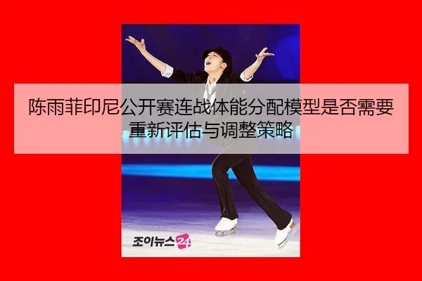 陈雨菲印尼公开赛连战体能分配模型是否需要重新评估与调整策略